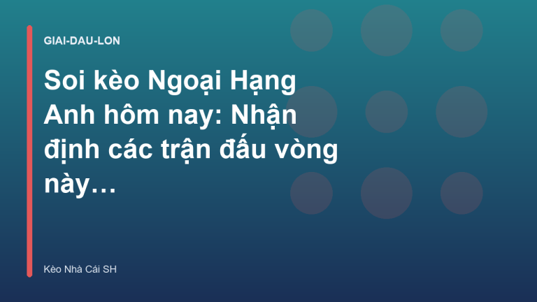 Soi kèo Ngoại Hạng Anh hôm nay: Nhận định các trận đấu vòng này - Kèo Nhà Cái SH
